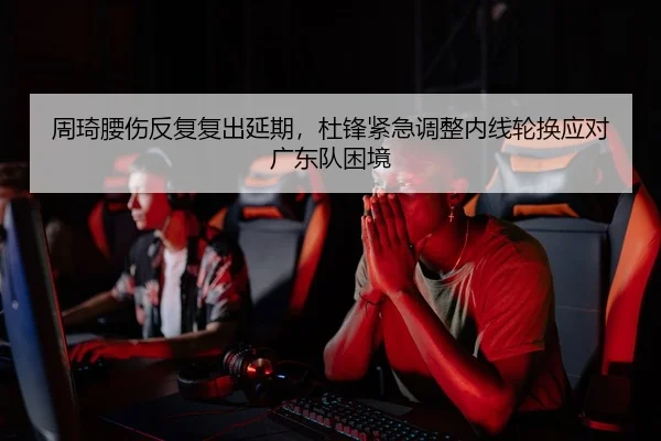 周琦腰伤反复复出延期，杜锋紧急调整内线轮换应对广东队困境